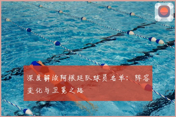 深度解读阿根廷队球员名单：阵容变化与卫冕之路