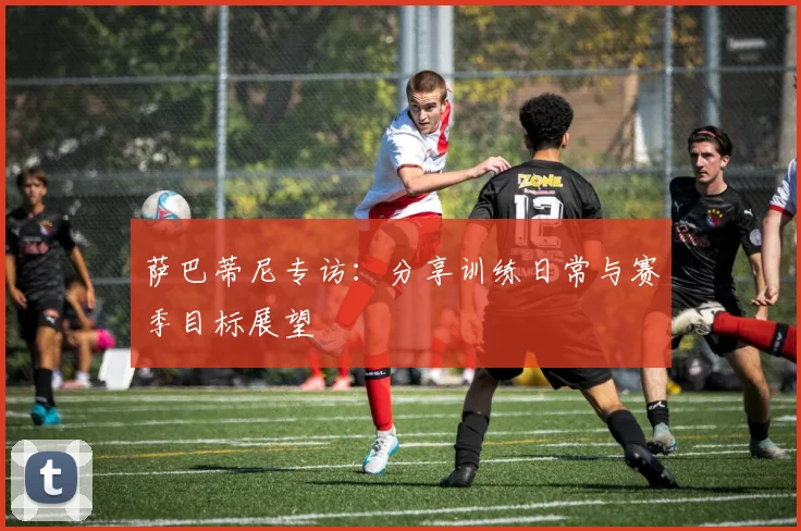 萨巴蒂尼专访：分享训练日常与赛季目标展望